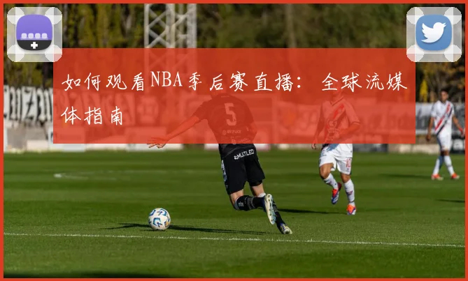 如何观看NBA季后赛直播：全球流媒体指南